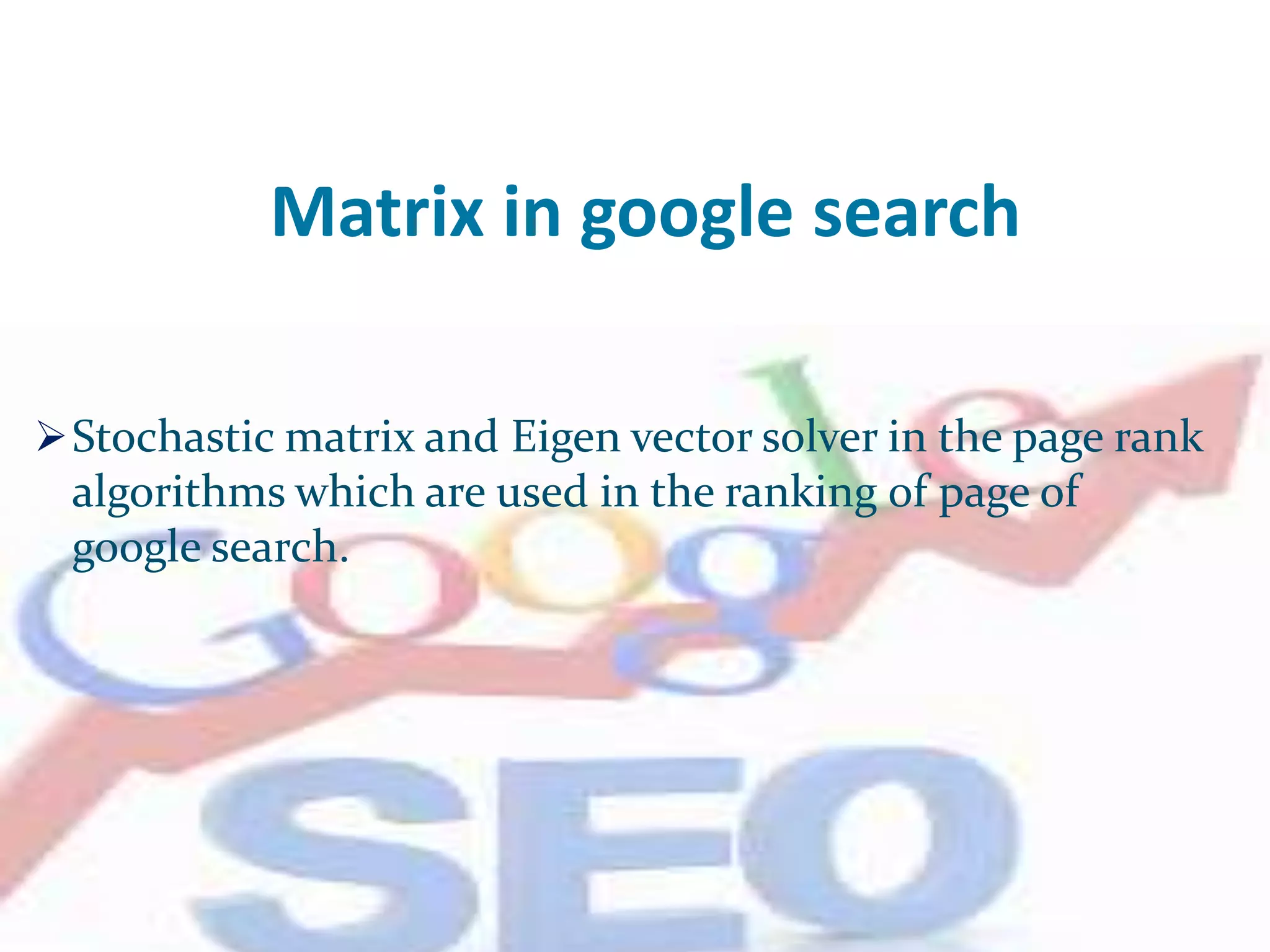 Matrix in google search
Stochastic matrix and Eigen vector solver in the page rank
algorithms which are used in the ranking of page of
google search.
 