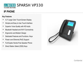 SPARSH VP330
IP PHONE
Key Features
 4.3” Large Color Touch-Screen Display
 Simple and Easy to Use Touch Interface
 Superior Voice Quality with HD Audio
 Bluetooth Headset and Wi-Fi Connectivity
 Ergonomic and Modern Design
 Dedicated Features and Functions Keys
 Power over Ethernet (PoE) Support
 Full Duplex Hands-Free Speaker Phone
 Direct Station Select (DSS) Keys

 