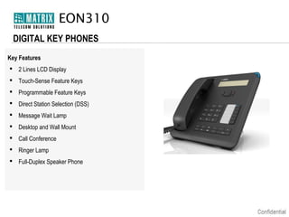 EON310
DIGITAL KEY PHONES
Key Features
 2 Lines LCD Display
 Touch-Sense Feature Keys
 Programmable Feature Keys
 Direct Station Selection (DSS)
 Message Wait Lamp
 Desktop and Wall Mount
 Call Conference
 Ringer Lamp
 Full-Duplex Speaker Phone

 