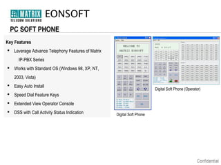 EONSOFT
PC SOFT PHONE
Key Features
 Leverage Advance Telephony Features of Matrix
IP-PBX Series
 Works with Standard OS (Windows 98, XP, NT,
2003, Vista)
 Easy Auto Install

Digital Soft Phone (Operator)

 Speed Dial Feature Keys
 Extended View Operator Console
 DSS with Call Activity Status Indication

Digital Soft Phone

 
