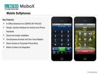 MoboX
Mobile Softphones
Key Features
 In-Office Extension for USERS-ON-THE-GO
 Simple, Intuitive Interface for Android and iPhone
Handsets
 Quick and simple installation
 One Business Number and One Voice Mailbox
 Direct Access to Corporate Phone Book
 Native Contact List Integration

 
