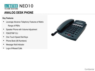 NEO10
ANALOG DESK PHONE
Key Features
 Leverage Advance Telephony Features of Matrix
Range of PBXs
 Speaker Phone with Volume Adjustment
 FSK/DTMF CLI
 One Touch Speed Dial Keys
 Phone Book (80 Numbers)
 Message Wait Indicator
 Logs of Missed Calls

 