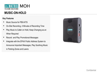 MOH
MUSIC-ON-HOLD
Key Features
 Music Source for PBX-KTS
 On-Site Recording, 4 Minutes of Recording Time
 Play Music to Caller on Hold, Keep Changing as an
When Required
 Record and Play Promotional Messages
 Integrate with the EPAX Public Address System to
Announce Important Messages, Play Soothing Music
in Parking Zones and Lawns

 