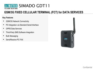 SIMADO GDT11
GSM/3G FIXED CELLULAR TERMINAL (FCT) for DATA SERVICES
Key Features
 GSM/3G Network Connectivity
 PC Integration via Standard Serial Interface
 GPRS Data Services
 Third-Party SMS Software Integration
 Bulk Messaging
 Send/Receive PC FAX

 