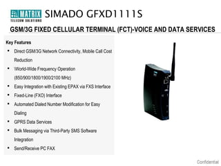 SIMADO GFXD1111S
GSM/3G FIXED CELLULAR TERMINAL (FCT)-VOICE AND DATA SERVICES
Key Features
 Direct GSM/3G Network Connectivity, Mobile Call Cost
Reduction
 World-Wide Frequency Operation
(850/900/1800/1900/2100 MHz)
 Easy Integration with Existing EPAX via FXS Interface
 Fixed-Line (FXO) Interface
 Automated Dialed Number Modification for Easy
Dialing
 GPRS Data Services
 Bulk Messaging via Third-Party SMS Software
Integration
 Send/Receive PC FAX

 