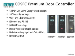 COSEC Premium Door Controller









128×64 Dot Matrix Display with Backlight
16 Touch Sense Keys
Wi-Fi and USB Connectivity
Ethernet and RS485
50,000 Events Log
Higher Access Control Features
Built-in Auxiliary Input and Output Port
Door Relay Port

DOOR CAP

DOOR FOP

DOOR FCP

 