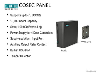 COSEC PANEL
 Supports up to 75 DOORs
 10,000 Users Capacity
 Store 1,00,000 Events Log
 Power Supply for 4 Door Controllers
 Supervised Alarm Input Port
PANEL LITE

 Auxiliary Output Relay Contact
 Built-in USB Port
 Tamper Detection

PANEL

 