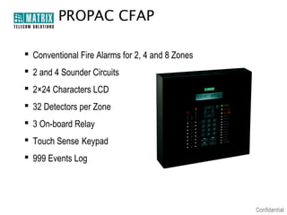 PROPAC CFAP
 Conventional Fire Alarms for 2, 4 and 8 Zones
 2 and 4 Sounder Circuits
 2×24 Characters LCD
 32 Detectors per Zone
 3 On-board Relay
 Touch Sense Keypad
 999 Events Log

 