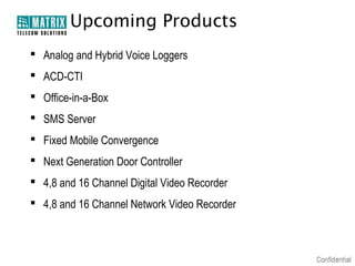 Upcoming Products
 Analog and Hybrid Voice Loggers
 ACD-CTI
 Office-in-a-Box
 SMS Server
 Fixed Mobile Convergence
 Next Generation Door Controller
 4,8 and 16 Channel Digital Video Recorder
 4,8 and 16 Channel Network Video Recorder

 