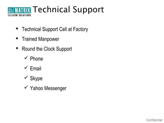Technical Support
 Technical Support Cell at Factory
 Trained Manpower
 Round the Clock Support
 Phone
 Email
 Skype
 Yahoo Messenger

 