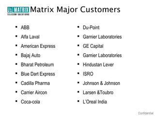 Matrix Major Customers
 ABB

 Du-Point

 Alfa Laval

 Garnier Laboratories

 American Express

 GE Capital

 Bajaj Auto

 Garnier Laboratories

 Bharat Petroleum

 Hindustan Lever

 Blue Dart Express

 ISRO

 Cadilla Pharma

 Johnson & Johnson

 Carrier Aircon

 Larsen &Toubro

 Coca-cola

 L’Oreal India

 
