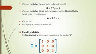  When we multiply a number by its reciprocal we get 1
8 × (1/8) = 1
 When we multiply a Matrix by its Inverse we get the Identity Matrix
(which is like "1" for Matrices):
A × A-1 = I
 Why not 1/A ?
 And anyway 1/8 can also be written 8-1
 Identity Matrix
 The Identity Matrix is the matrix equivalent of the number "1"
 