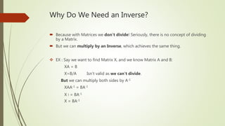 Why Do We Need an Inverse?
 Because with Matrices we don't divide! Seriously, there is no concept of dividing
by a Matrix.
 But we can multiply by an Inverse, which achieves the same thing.
 EX : Say we want to find Matrix X, and we know Matrix A and B:
XA = B
X=B/A Isn’t valid as we can't divide.
But we can multiply both sides by A-1
XAA-1 = BA-1
X I = BA-1
X = BA-1
 