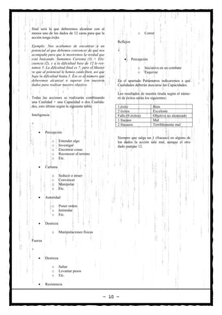 final será la que deberemos alcanzar con al
menos uno de los dados de 12 caras para que la                     o   Correr
acción tenga éxito.
                                                    Reflejos
Ejemplo: Nos acabamos de encontrar a un
potencial al que debemos convencer de que nos       +
acompañe para que le mostremos la verdad que
está buscando. Sumamos Carisma (3) + Elo-               •      Percepción
cuencia (2), y a la dificultad base de 12 le res-
tamos 5. La dificultad final es 7, pero el Master                  o   Iniciativa en un combate
ve que al potencial le hemos caído bien, así que                   o   Esquivar
baja la dificultad hasta 5. Ése es el número que
deberemos alcanzar o superar con nuestros           En el apartado Parámetros indicaremos a qué
dados para realizar nuestro objetivo.               Cualidades deberán asociarse las Capacidades.

                                                    Los resultados de nuestra tirada según el núme-
Todas las acciones se realizarán combinando         ro de éxitos serán los siguientes:
una Cualidad + una Capacidad o dos Cualida-
des, esto último según la siguiente tabla:          1 éxito                 Bien
                                                    2 éxitos                Excelente
Inteligencia                                        Fallo (0 éxitos)        Objetivo no alcanzado
                                                    1 fracaso               Mal
+                                                   2 fracasos              Terriblemente mal

    •    Percepción
                                                    Siempre que salga un 1 (fracaso) en alguno de
               o    Entender algo                   los dados la acción sale mal, aunque el otro
               o    Investigar                      dado marque 12.
               o    Encontrar cosas
               o    Reconocer el terreno
               o    Etc.

    •    Carisma

               o    Seducir o atraer
               o    Convencer
               o    Manipular
               o    Etc.

    •    Autoridad

               o    Poner orden
               o    Intimidar
               o    Etc.

    •    Destreza

               o    Manipulaciones físicas

Fuerza

+

    •    Destreza

               o    Saltar
               o    Levantar pesos
               o    Etc.

    •    Resistencia


                                               — 10 —
 