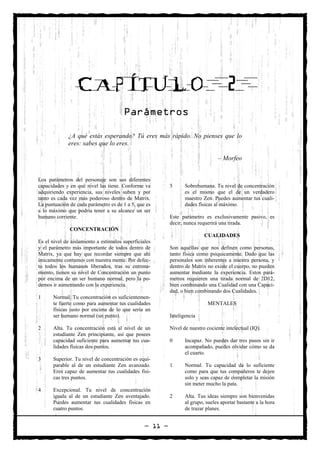 CAPÍTULO                                                            2
                                       Parámetros

             ¿A qué estás esperando? Tú eres más rápido. No pienses que lo
             eres: sabes que lo eres.

                                                                                – Morfeo


Los parámetros del personaje son sus diferentes
capacidades y en qué nivel las tiene. Conforme va         5      Sobrehumana. Tu nivel de concentración
adquiriendo experiencia, sus niveles suben y por                 es el mismo que el de un verdadero
tanto es cada vez más poderoso dentro de Matrix.                 maestro Zen. Puedes aumentar tus cuali-
La puntuación de cada parámetro es de 1 a 5, que es              dades físicas al máximo.
a lo máximo que podría tener a su alcance un ser
humano corriente.                                         Este parámetro es exclusivamente pasivo, es
                                                          decir, nunca requerirá una tirada.
              CONCENTRACIÓN
                                                                          CUALIDADES
Es el nivel de aislamiento a estímulos superficiales
y el parámetro más importante de todos dentro de          Son aquéllas que nos definen como personas,
Matrix, ya que hay que recordar siempre que ahí           tanto física como psíquicamente. Dado que las
únicamente contamos con nuestra mente. Por defec-         personales son inherentes a nuestra persona, y
to todos los humanos liberados, tras su entrena-          dentro de Matrix no existe el cuerpo, no pueden
miento, tienen su nivel de Concentración un punto         aumentar mediante la experiencia. Estos pará-
por encima de un ser humano normal, pero la po-           metros requieren una tirada normal de 2D12,
demos ir aumentando con la experiencia.                   bien combinando una Cualidad con una Capaci-
                                                          dad, o bien combinando dos Cualidades.
1     Normal. Tu concentración es suficientemen-
      te fuerte como para aumentar tus cualidades                          MENTALES
      físicas justo por encima de lo que sería un
      ser humano normal (un punto).                       Inteligencia

2     Alta. Tu concentración está al nivel de un          Nivel de nuestro cociente intelectual (IQ).
      estudiante Zen principiante, así que posees
      capacidad suficiente para aumentar tus cua-         0      Incapaz. No puedes dar tres pasos sin ir
      lidades físicas dos puntos.                                acompañado, puedes olvidar cómo se da
                                                                 el cuarto.
3     Superior. Tu nivel de concentración es equi-
      parable al de un estudiante Zen avanzado.           1      Normal. Tu capacidad da lo suficiente
      Eres capaz de aumentar tus cualidades físi-                como para que tus compañeros te dejen
      cas tres puntos.                                           solo y seas capaz de completar la misión
                                                                 sin meter mucho la pata.
4     Excepcional. Tu nivel de concentración
      iguala al de un estudiante Zen aventajado.          2      Alta. Tus ideas siempre son bienvenidas
      Puedes aumentar tus cualidades físicas en                  al grupo, sueles aportar bastante a la hora
      cuatro puntos.                                             de trazar planes.


                                                 — 11 —
 