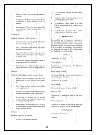 2     Alto. Esquivas bastante bien los objetos
3      Superior. Puedes atravesar una pared de un                   grandes.
       puñetazo.
                                                              3     Superior. Casi siempre consigues dar el
4      Excepcional. Podrías cargar con dos de tus                   primer golpe en un combate.
       compañeros al mismo tiempo y salir co-
       rriendo.                                               4     Excepcional. Luchar contra ti es como
                                                                    bailar, no desperdicias ni un solo movi-
5      Sobrehumano. Nunca lo has comprobado,                        miento.
       pero se dice que puedes arrastrar la nave con
       tus manos.                                             5     Sobrehumano. Excepto balas, puedes
                                                                    esquivar lo que sea que te lancen.
Resistencia
                                                                              CAPACIDADES
Grado de tolerancia a daños externos.
                                                              Son aquéllas que se adquieren mediante el
1      Normal. Duele, pero una patada de un niño              aprendizaje, el entrenamiento, etc. La experien-
       no te deja incapacitado.                               cia, como de costumbre, nos hará avanzar tam-
                                                              bién en este campo. Los niveles serán igualmen-
2      Alto. Un ladrillazo tirado a mala idea te deja         te de 0 (Incapaz) a 5 (Maestro). Estos paráme-
       aturdido, como mucho.                                  tros requieren una tirada de 2D12, combinando
                                                              una Cualidad con una Capacidad.
3      Superior. Sobrevives a una caída de un ras-
       cacielos, pero no eres capaz de no sangrar en                             COMBATE
       el Mundo Real.
                                                              Capacidades de Fuerza
4      Excepcional. Sales medianamente ileso de
       un accidente de tráfico múltiple.                      Artes Marciales

5      Sobrehumano. La última bomba que no                    Dominio de la lucha directa y los diferentes
       supiste desactivar te llenó el abrigo de polvo.        tipos de técnicas.

Destreza                                                      Armas cuerpo a cuerpo

Grado de habilidad para realizar acciones físicas.            Las armas diseñadas para el combate directo,
                                                              sin ser letales por sí mismas.
1      Normal. Tienes una destreza suficiente como
       para realizar acciones sencillas perfectamen-          Capacidades de Destreza
       te.
                                                              Armas blancas
2      Alto. Puedes realizar acciones complicadas
       con poca dificultad.                                   Destreza en el manejo de armas afiladas.

3      Superior. Tienes gran habilidad para realizar          Armas de fuego
       acciones complicadas o muy complicadas.
                                                              Destreza en el manejo de todo lo que tenga
4      Excepcional. Tu destreza es muy grande,                cañón.
       puedes realizar casi cualquier tarea sin que
       te suponga ningún problema.                            Armas arrojadizas

5      Sobrehumano. No hay labor que se te resis-             Destreza en el manejo de todo tipo de armas que
       ta, muy rara vez tienes problemas para llevar          requieran ser lanzadas con las propias manos.
       a cabo cualquier acción.
                                                                                OPCIONALES
Reflejos
                                                              Capacidades de Destreza
Grado de capacidad de reacción.
                                                              Conducir
1      Normal. Respondes a tu nombre.



                                                     — 13 —
 