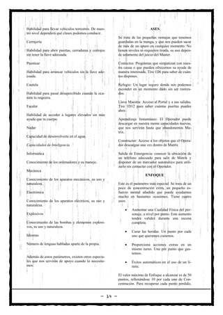 Habilidad para llevar vehículos terrestres. De nues-                            ASES
tro nivel dependerá qué clases podemos conducir.
                                                           Se trata de las pequeñas ventajas que tenemos
Cerrajería                                                 guardadas en la manga, y que nos pueden sacar
                                                           de más de un apuro en cualquier momento. No
Habilidad para abrir puertas, cerraduras y cerrojos        tienen niveles ni requieren tirada, su uso depen-
sin tener la llave adecuada.                               de solamente del juicio del Master.

Puentear                                                   Contactos: Programas que simpatizan con nues-
                                                           tra causa o que pueden ofrecernos su ayuda de
Habilidad para arrancar vehículos sin la llave ade-        manera interesada. Tira 1D6 para saber de cuán-
cuada.                                                     tos dispones.

Cautela                                                    Refugio: Un lugar seguro donde nos podemos
                                                           esconder en un momento dado sin ser rastrea-
Habilidad para pasar desapercibido cuando la oca-          dos.
sión lo requiera.
                                                           Llave Maestra: Acceso al Portal y a sus salidas.
Escalar                                                    Tira 1D12 para saber cuántas puertas puedes
                                                           abrir.
Habilidad de acceder a lugares elevados sin más
ayuda que tu cuerpo.                                       Aprendizaje Instantáneo: El Operador puede
                                                           descargar en nuestra mente capacidades nuevas,
Nadar                                                      que nos servirán hasta que abandonemos Ma-
                                                           trix.
Capacidad de desenvolverte en el agua.
                                                           Constructor: Acceso a los objetos que el Opera-
Capacidades de Inteligencia                                dor descargue una vez dentro de Matrix.

Informática                                                Salida de Emergencia: conocer la ubicación de
                                                           un teléfono adecuado para salir de Matrix y
Conocimiento de los ordenadores y su manejo.               disponer de un marcador automático para utili-
                                                           zarlo sin contactar con el Operador.
Mecánica
                                                                             ENFOQUE
Conocimiento de los aparatos mecánicos, su uso y
naturaleza.                                                Este es el parámetro más especial. Se trata de un
                                                           poco de concentración extra, un pequeño es-
Electrónica                                                fuerzo mental añadido que puede ayudarnos
                                                           mucho en bastantes ocasiones. Tiene cuatro
Conocimiento de los aparatos eléctricos, su uso y          usos:
naturaleza.
                                                               •    Aumentar una Cualidad Física del per-
Explosivos                                                          sonaje, a nivel por punto. Este aumento
                                                                    tendrá validez durante una escena
Conocimiento de las bombas y elementos explosi-                     completa.
vos, su uso y naturaleza.
                                                               •    Curar las heridas. Un punto por cada
Idiomas                                                             uno que queramos curarnos.

Número de lenguas habladas aparte de la propia.                •    Proporciona acciones extras en un
                                                                    mismo turno. Una por punto que gas-
                                                                    temos.
Además de estos parámetros, existen otros especia-
les que nos servirán de apoyo cuando lo necesite-              •    Éxitos automáticos en el uso de un lí-
mos:                                                                mite.

                                                           El valor máximo de Enfoque a alcanzar es de 50
                                                           puntos, rellenándose 10 por cada uno de Con-
                                                           centración. Para recuperar cada punto perdido,


                                                  — 14 —
 