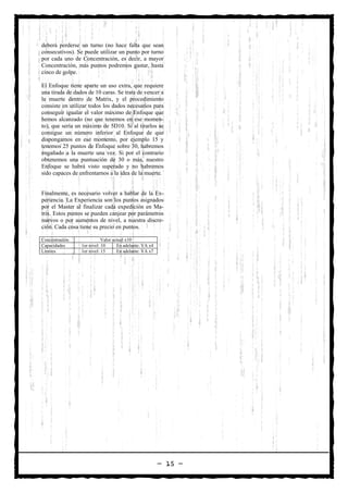 deberá perderse un turno (no hace falta que sean
consecutivos). Se puede utilizar un punto por turno
por cada uno de Concentración, es decir, a mayor
Concentración, más puntos podremos gastar, hasta
cinco de golpe.

El Enfoque tiene aparte un uso extra, que requiere
una tirada de dados de 10 caras. Se trata de vencer a
la muerte dentro de Matrix, y el procedimiento
consiste en utilizar todos los dados necesarios para
conseguir igualar el valor máximo de Enfoque que
hemos alcanzado (no que tenemos en ese momen-
to), que sería un máximo de 5D10. Si al tirarlos se
consigue un número inferior al Enfoque de que
dispongamos en ese momento, por ejemplo 15 y
tenemos 25 puntos de Enfoque sobre 30, habremos
engañado a la muerte una vez. Si por el contrario
obtenemos una puntuación de 30 o más, nuestro
Enfoque se habrá visto superado y no habremos
sido capaces de enfrentarnos a la idea de la muerte.


Finalmente, es necesario volver a hablar de la Ex-
periencia. La Experiencia son los puntos asignados
por el Master al finalizar cada expedición en Ma-
trix. Estos puntos se pueden canjear por parámetros
nuevos o por aumentos de nivel, a nuestra discre-
ción. Cada cosa tiene su precio en puntos.

Concentración               Valor actual x10
Capacidades      1er nivel: 10      En adelante: VA x4
Límites          1er nivel: 15      En adelante: VA x7




                                                         — 15 —
 