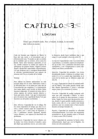 CAPÍTULO                                                          3
                                          Límites

              Tienes que olvidarlo todo, Neo: el miedo, la duda, la increduli-
              dad. Libera tu mente.

                                                                            – Morfeo


Cada ser humano que despierta en Matrix lo           ta distancia, desde hacer tambalear algo y que
hace por una razón, y es únicamente que se           caiga (1) a por ejemplo volcar un coche (5).
diferencia del resto. Ya puede ser por su sentido
de la realidad o por su carácter, no es como los     Levitación: Capacidad de volar. Los éxitos dirán
demás. Estos seres humanos especiales, al ser        a qué altura y si seríamos capaces de desplazar-
así, cuando conocen la verdad son capaces de         nos en el aire. Con 1 podríamos elevarnos unos
sobrepasar sus propios límites. Algunos incluso      centímetros, y con 5 desplazarnos a cierta velo-
llegan a desarrollar capacidades extraordinarias.    cidad a una altura considerable.
Los que alcanzan una y consiguen desarrollarla
al máximo, automáticamente son capaces de            Intuición: Capacidad de presentir. Los éxitos
alcanzar otra. Ése es el poder de la verdad.         dictaminarán desde si estamos en peligro inmi-
                                                     nente (1) o si va a pasar algo importante en el
Sistema                                              curso de la misión que no debemos pasar por
                                                     alto (5).
Para utilizar los límites utilizaremos en esta
ocasión dados de 10 caras. Deberemos restar a        Fe ciega: Capacidad de alterar la realidad artifi-
la dificultad base 10 un punto por cada uno de       cial de Matrix. Este poder permite desde cam-
Concentración que tengamos, y a continuación         biar objetos ligeramente (1 éxito) a atravesar
tirar tantos dados como niveles en dicho límite      muros como si no existieran (5 éxitos).
hayamos alcanzado. El número de éxitos dirá si
somos capaces de realizar nuestro objetivo y         Posesión: Capacidad de asaltar cualquier soft-
hasta qué punto, desde 1 (en que lo alcanzamos       ware que esté conectado a Matrix, es decir,
pero de manera muy superficial) hasta 5 (en que      entrar en el cuerpo de otras personas y contro-
hacemos uso del poder con fluidez).                  larlas. Según los éxitos será una posesión míni-
                                                     ma, donde el sujeto percibe nuestra presencia y
                                                     lucha contra ella (1), o un control total donde
Ojos Abiertos: Capacidad de ver el código. De        podemos usar ese cuerpo como si fuera nuestro
los éxitos dependerá el tiempo que dure la vi-       durante un tiempo limitado (5).
sión y cuánto seamos capaz de comprender lo
que vemos; con 1, sería como un fogonazo, y          Rapidez: Capacidad de aumentar la velocidad
con 5 podríamos mirarlo fijamente durante            extraordinariamente. Los éxitos son meramente
varios minutos y ser capaces de descifrarlo sin      acumulativos, de por ejemplo correr a 50 km/h
problemas.                                           (1 éxito) a unos 250 (5 éxitos).

Telequinesis: Capacidad de mover objetos con         Vigor: Capacidad de aumentar la fuerza extra-
la mente. Los éxitos dictarán el tamaño y peso       ordinariamente. Igual que con la Rapidez, los
del objeto que podremos mover, así como cuán-        éxitos son sólo acumulativos.



                                                — 16 —
 