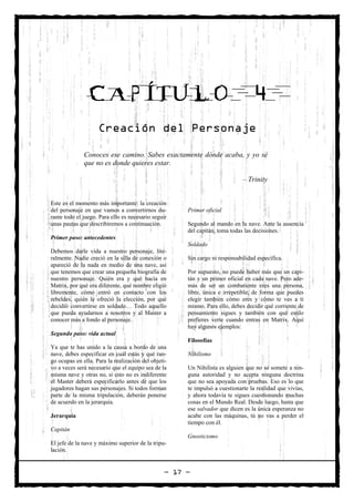 CAPÍTULO                                                           4
                    Creación del Personaje

              Conoces ese camino. Sabes exactamente dónde acaba, y yo sé
              que no es donde quieres estar.

                                                                             – Trinity


Este es el momento más importante: la creación
del personaje en que vamos a convertirnos du-         Primer oficial
rante todo el juego. Para ello es necesario seguir
unas pautas que describiremos a continuación.         Segundo al mando en la nave. Ante la ausencia
                                                      del capitán, toma todas las decisiones.
Primer paso: antecedentes
                                                      Soldado
Debemos darle vida a nuestro personaje, lite-
ralmente. Nadie creció en la silla de conexión o      Sin cargo ni responsabilidad específica.
apareció de la nada en medio de una nave, así
que tenemos que crear una pequeña biografía de        Por supuesto, no puede haber más que un capi-
nuestro personaje. Quién era y qué hacía en           tán y un primer oficial en cada nave. Pero ade-
Matrix, por qué era diferente, qué nombre eligió      más de ser un combatiente eres una persona,
libremente, cómo entró en contacto con los            libre, única e irrepetible, de forma que puedes
rebeldes, quién le ofreció la elección, por qué       elegir también cómo eres y cómo te ves a ti
decidió convertirse en soldado… Todo aquello          mismo. Para ello, debes decidir qué corriente de
que pueda ayudarnos a nosotros y al Master a          pensamiento sigues y también con qué estilo
conocer más a fondo al personaje.                     prefieres verte cuando entras en Matrix. Aquí
                                                      hay algunos ejemplos:
Segundo paso: vida actual
                                                      Filosofías
Ya que te has unido a la causa a bordo de una
nave, debes especificar en cuál estás y qué ran-      Nihilismo
go ocupas en ella. Para la realización del objeti-
vo a veces será necesario que el equipo sea de la     Un Nihilista es alguien que no se somete a nin-
misma nave y otras no, si esto no es indiferente      guna autoridad y no acepta ninguna doctrina
el Master deberá especificarlo antes de que los       que no sea apoyada con pruebas. Eso es lo que
jugadores hagan sus personajes. Si todos forman       te impulsó a cuestionarte la realidad que vivías,
parte de la misma tripulación, deberán ponerse        y ahora todavía te sigues cuestionando muchas
de acuerdo en la jerarquía.                           cosas en el Mundo Real. Desde luego, hasta que
                                                      ese salvador que dicen es la única esperanza no
Jerarquía                                             acabe con las máquinas, tú no vas a perder el
                                                      tiempo con él.
Capitán
                                                      Gnosticismo
El jefe de la nave y máximo superior de la tripu-
lación.


                                                 — 17 —
 
