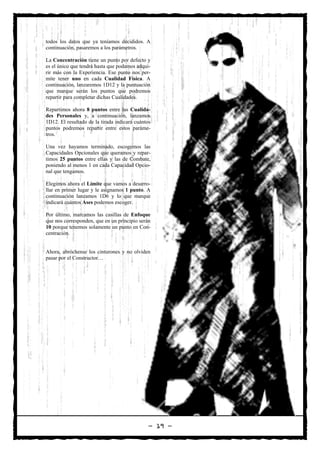 todos los datos que ya teníamos decididos. A
continuación, pasaremos a los parámetros.

La Concentración tiene un punto por defecto y
es el único que tendrá hasta que podamos adqui-
rir más con la Experiencia. Ese punto nos per-
mite tener uno en cada Cualidad Física. A
continuación, lanzaremos 1D12 y la puntuación
que marque serán los puntos que podremos
repartir para completar dichas Cualidades.

Repartimos ahora 8 puntos entre las Cualida-
des Personales y, a continuación, lanzamos
1D12. El resultado de la tirada indicará cuántos
puntos podremos repartir entre estos paráme-
tros.

Una vez hayamos terminado, escogemos las
Capacidades Opcionales que queramos y repar-
timos 25 puntos entre ellas y las de Combate,
poniendo al menos 1 en cada Capacidad Opcio-
nal que tengamos.

Elegimos ahora el Límite que vamos a desarro-
llar en primer lugar y le asignamos 1 punto. A
continuación lanzamos 1D6 y lo que marque
indicará cuántos Ases podemos escoger.

Por último, marcamos las casillas de Enfoque
que nos corresponden, que en un principio serán
10 porque tenemos solamente un punto en Con-
centración.


Ahora, abróchense los cinturones y no olviden
pasar por el Constructor…




                                               — 19 —
 