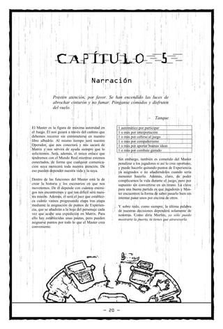 CAPÍTULO                                                           5
                                       Narración

              Presten atención, por favor. Se han encendido las luces de
              abrochar cinturón y no fumar. Pónganse cómodos y disfruten
              del vuelo.

                                                                         –    Tanque

El Master es la figura de máxima autoridad en        1 automático por participar
el Juego. Él nos guiará a través del camino que      1 o más por interpretación
debemos recorrer sin entrometerse en nuestro         1 o más por ceñirse al juego
libre albedrío. Al mismo tiempo será nuestro         1 o más por compañerismo
Operador, que nos conectará y nos sacará de          1 o más por aportar buenas ideas
Matrix y nos servirá de ayuda siempre que lo         1 o más por combate ganado
solicitemos. Será, además, el único enlace que
tendremos con el Mundo Real mientras estemos         Sin embargo, también es cometido del Master
conectados, de forma que cualquier comunica-         penalizar a los jugadores si así lo cree oportuno,
ción suya merecerá toda nuestra atención. De         y puede hacerlo quitando puntos de Experiencia
eso pueden depender nuestra vida y la suya.          ya asignados o no añadiéndolos cuando sería
                                                     menester hacerlo. Además, claro, de poder
Dentro de las funciones del Master está la de        complicarnos la vida durante el juego, pero por
crear la historia y los escenarios en que nos        supuesto sin convertirse en un tirano. La clave
moveremos. De él depende con cuántos enemi-          para una buena partida es que jugadores y Mas-
gos nos encontremos y qué tan difícil será nues-     ter encuentren la forma de saber pasarlo bien sin
tra misión. Además, él será el juez que establez-    intentar pasar unos por encima de otros.
ca cuánto vamos progresando etapa tras etapa
mediante la asignación de puntos de Experien-        Y sobre todo, como siempre, la última palabra
cia, que se añadirán a la hoja del personaje cada    de nuestras decisiones dependerá solamente de
vez que acabe una expedición en Matrix. Para         nosotros. Como diría Morfeo, yo sólo puedo
ello hay establecidas unas pautas, pero pueden       mostrarte la puerta, tú tienes que atravesarla.
asignarse puntos por todo lo que el Master crea
conveniente:




                                                — 20 —
 