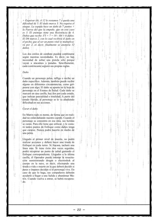 + Esquivar (4). A 12 le restamos 7 y queda una
dificultad de 5. El dado marca 3. No esquiva el
ataque. La espada hace un daño de 7 puntos +
la Fuerza del que la empuñe, que en este caso
es 3. El enemigo tiene una Resistencia de 4.
Daños que recibe: F3 + 7 = 10 – R4 = 6 daños.
El D6 marca 2, con lo cual recibirá el daño en
el pecho, que al ser un punto vital se multiplica-
rá por 2, es decir, finalmente se anotaría 12
daños.

Los dos estilos de combate pueden combinarse
según nuestras necesidades. Es decir, no hay
necesidad de soltar una pistola sólo porque
vayan a atacarnos a patadas. Sencillamente,
cada contrincante seguirá sus propias reglas.

Daño

Cuando un personaje pelea, inflige o recibe un
daño específico. Además, también puede recibir
alguno en diferentes circunstancias, como gol-
pearse con algo. El daño se apunta en la hoja de
personaje en el Estatus de Salud. Cada daño se
marcará en una casilla, hay dos por cada estado,
que indican parcialidad o totalidad. A partir del
estado Herido, al personaje se le va añadiendo
dificultad en sus acciones.

Curar el daño

En Matrix todo es mente, de forma que en reali-
dad no están dañando nuestro cuerpo. Cuando el
personaje se concentra en esa idea, sus heridas
se curan. Para ello tiene que enfocar, y le costa-
rá tantos puntos de Enfoque como daños tenga
que curarse. Nunca podrá hacerlo en medio de
una pelea.

Llegado al primer nivel de muerte, no podrá
realizar acciones y deberá hacer una tirada de
Enfoque en cada turno. Si fracasa, tachará una
línea más. Si tiene éxito dos veces seguidas,
podrá recuperar un punto de salud gastando el
Enfoque correspondiente. Llegados a la última
casilla, el Operador puede intentar la resucita-
ción suministrando drogas o electroshok al
cuerpo en la nave, es decir, efectuando una
tirada a vida o muerte en la que deberá decidir si
pares o impares deciden si el personaje vive. En
caso de que lo haga, sus compañeros deberán
ayudarle a llegar a una Salida y abandonar Ma-
trix. Cuando vuelva a entrar, se habrá recupera-
do.




                                                — 22 —
 