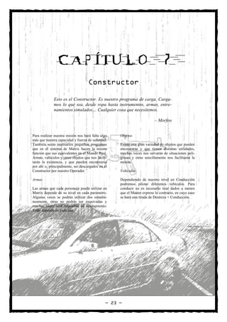 CAPÍTULO                                                        7
                                    Constructor

             Esto es el Constructor. Es nuestro programa de carga. Carga-
             mos lo que sea, desde ropa hasta instrumentos, armas, entre-
             namientos simulados… Cualquier cosa que necesitemos.

                                                                         – Morfeo


Para realizar nuestra misión nos hará falta algo   Objetos
más que nuestra capacidad y fuerza de voluntad.
También serán necesarios pequeños programas        Existe una gran variedad de objetos que pueden
que en el sistema de Matrix hacen la misma         encontrarse y que tienen distintas utilidades,
función que sus equivalentes en el Mundo Real.     muchas veces nos salvarán de situaciones peli-
Armas, vehículos y otros objetos que nos facili-   grosas y otras sencillamente nos facilitarán la
tarán la existencia, y que pueden encontrarse      misión.
por ahí o, principalmente, ser descargados en el
Constructor por nuestro Operador.                  Vehículos

Armas                                              Dependiendo de nuestro nivel en Conducción
                                                   podremos pilotar diferentes vehículos. Para
Las armas que cada personaje puede utilizar en     conducir no es necesario tirar dados a menos
Matrix depende de su nivel en cada parámetro.      que el Master exprese lo contrario, en cuyo caso
Algunas veces se podrán utilizar dos simultá-      se hará una tirada de Destreza + Conducción.
neamente, otras no podrás ser esquivadas y
muchas veces será imposible su ocultamiento.
Todo depende de cada una.




                                              — 23 —
 
