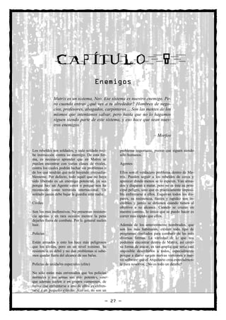 CAPÍTULO                                                        8
                                          Enemigos

              Matrix es un sistema, Neo. Ese sistema es nuestro enemigo. Pe-
              ro cuando entras ¿qué ves a tu alrededor? Hombres de nego-
              cios, profesores, abogados, carpinteros… Son las mentes de los
              mismos que intentamos salvar, pero hasta que no lo hagamos
              siguen siendo parte de este sistema, y eso hace que sean nues-
              tros enemigos.

                                                                          – Morfeo


Los rebeldes son soldados, y todo soldado reci-     problema importante, puesto que siguen siendo
be instrucción contra su enemigo. De esta for-      sólo humanos.
ma, es necesario aprender que en Matrix se
pueden encontrar con varias clases de rivales,      Agentes
contra los cuales podrán luchar sin problemas o
de los que tendrán que salir huyendo irremedia-     Ellos son el verdadero problema dentro de Ma-
blemente. Por defecto, todo aquél que no haya       trix. Pueden seguir a los rebeldes de cerca y
sido liberado es un enemigo potencial, ya sea       aparecer donde menos se lo esperen. Van arma-
porque hay un Agente cerca o porque nos ha          dos y disparan a matar, pero no es éste su prin-
reconocido como terrorista internacional. Un        cipal peligro, sino que es prácticamente imposi-
soldado jamás debe bajar la guardia ante nadie.     ble enfrentarse a ellos. Esquivan todos los dis-
                                                    paros, su resistencia, fuerza y rapidez son in-
Civiles                                             creíbles y jamás se detienen cuando tienen al
                                                    objetivo a su alcance. Cuando se cruzan en
Son los más inofensivos. No presentan resisten-     nuestro camino, lo único que se puede hacer es
cia apenas y en rara ocasión merece la pena         correr más rápido que ellos.
dejarles fuera de combate. Por lo general suelen
huir.                                               Además de los anteriormente nombrados, que
                                                    son los más habituales, existen todo tipo de
Policías                                            programas diseñados para combatir de las más
                                                    diversas formas. La variedad de lo que nos
Están armados y esto los hace más peligrosos        podemos encontrar dentro de Matrix, así como
que los civiles, pero en un nivel mínimo. Su        su forma de atacar, es tan amplia que sería casi
resistencia es débil y no dan problemas si sabe-    imposible describirlos a todos, especialmente
mos quedar fuera del alcance de sus balas.          porque a diario surgen nuevas versiones y nue-
                                                    vo software que el Arquitecto crea especialmen-
Policías de unidades especiales (elite)             te para nosotros. ¿No es todo un detalle?

No sólo están más entrenados que los policías
normales y sus armas son más potentes, sino
que además suelen ir en grupos numerosos, de
forma que enfrentarse a uno de ellos es enfren-
tarse a un pequeño ejército. Aun así, no son un

                                               — 27 —
 