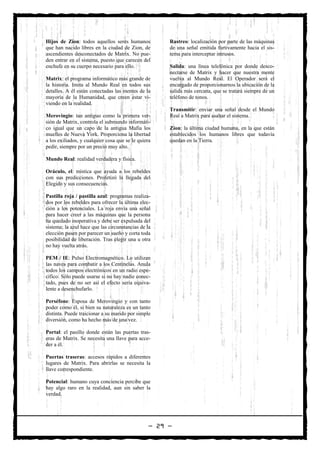 Hijos de Zion: todos aquellos seres humanos           Rastreo: localización por parte de las máquinas
que han nacido libres en la ciudad de Zion, de        de una señal emitida furtivamente hacia el sis-
ascendientes desconectados de Matrix. No pue-         tema para interceptar intrusos.
den entrar en el sistema, puesto que carecen del
enchufe en su cuerpo necesario para ello.             Salida: una línea telefónica por donde desco-
                                                      nectarse de Matrix y hacer que nuestra mente
Matrix: el programa informático más grande de         vuelva al Mundo Real. El Operador será el
la historia. Imita al Mundo Real en todos sus         encargado de proporcionarnos la ubicación de la
detalles. A él están conectadas las mentes de la      salida más cercana, que se tratará siempre de un
mayoría de la Humanidad, que creen estar vi-          teléfono de tonos.
viendo en la realidad.
                                                      Transmitir: enviar una señal desde el Mundo
Merovingio: tan antiguo como la primera ver-          Real a Matrix para asaltar el sistema.
sión de Matrix, controla el submundo informáti-
co igual que un capo de la antigua Mafia los          Zion: la última ciudad humana, en la que están
muelles de Nueva York. Proporciona la libertad        establecidos los humanos libres que todavía
a los exiliados, y cualquier cosa que se le quiera    quedan en la Tierra.
pedir, siempre por un precio muy alto.

Mundo Real: realidad verdadera y física.

Oráculo, el: mística que ayuda a los rebeldes
con sus predicciones. Profetizó la llegada del
Elegido y sus consecuencias.

Pastilla roja / pastilla azul: programas realiza-
dos por los rebeldes para ofrecer la última elec-
ción a los potenciales. La roja envía una señal
para hacer creer a las máquinas que la persona
ha quedado inoperativa y debe ser expulsada del
sistema; la azul hace que las circunstancias de la
elección pasen por parecer un sueño y corta toda
posibilidad de liberación. Tras elegir una u otra
no hay vuelta atrás.

PEM / IE: Pulso Electromagnético. Lo utilizan
las naves para combatir a los Centinelas. Anula
todos los campos electrónicos en un radio espe-
cífico. Sólo puede usarse si no hay nadie conec-
tado, pues de no ser así el efecto sería equiva-
lente a desenchufarlo.

Perséfone: Esposa de Merovingio y con tanto
poder como él, si bien su naturaleza es un tanto
distinta. Puede traicionar a su marido por simple
diversión, como ha hecho más de una vez.

Portal: el pasillo donde están las puertas tras-
eras de Matrix. Se necesita una llave para acce-
der a él.

Puertas traseras: accesos rápidos a diferentes
lugares de Matrix. Para abrirlas se necesita la
llave correspondiente.

Potencial: humano cuya conciencia percibe que
hay algo raro en la realidad, aun sin saber la
verdad.




                                                 — 29 —
 