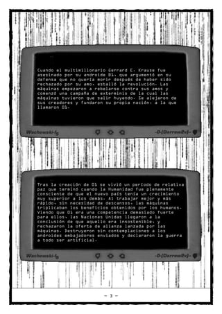 Cuando el multimillonario Gerrard E. Krause fue
asesinado por su androide B1, que argumentó en su
defensa que no quería morir después de haber sido
rechazado por su amo, estalló la revolución. Las
máquinas empezaron a rebelarse contra sus amos y
comenzó una campaña de exterminio de la cual las
máquinas tuvieron que salir huyendo. Se alejaron de
sus creadores y fundaron su propia nación, a la que
llamaron 01.




Tras la creación de 01 se vivió un período de relativa
paz que terminó cuando la Humanidad fue plenamente
consciente de que el nuevo país tenía un crecimiento
muy superior a los demás. Al trabajar mejor y más
rápido, sin necesidad de descansos, las máquinas
triplicaban los beneficios obtenidos por los humanos.
Viendo que 01 era una competencia demasiado fuerte
para ellos, las Naciones Unidas llegaron a la
conclusión de que aquello era insostenible, y
rechazaron la oferta de alianza lanzada por las
máquinas. Destruyeron sin contemplaciones a los
androides embajadores enviados y declararon la guerra
a todo ser artificial.




                        — 3 —
 