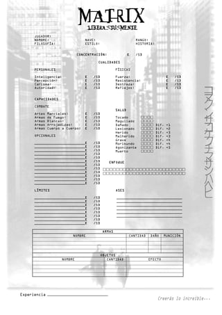 JUGADOR:
NOMBRE:                     NAVE:                          RANGO:
FILOSOFÍA:                  ESTILO:                        HISTORIA:


                         CONCENTRACIÓN:                [   /5]

                                   CUALIDADES

PERSONALES                                     FÍSICAS

Inteligencia:               [   /5]            Fuerza:                        [    /5]
Percepción:                 [   /5]            Resistencia:                   [    /5]
Carisma:                    [   /5]            Destreza:                      [    /5]
Autoridad:                  [   /5]            Reflejos:                      [    /5]


CAPACIDADES

COMBATE
                                               SALUD
Artes   Marciales:          [   /5]
Armas   de Fuego:           [   /5]            Tocado
Armas   Blancas:            [   /5]            Magullado
Armas   Arrojadizas:        [   /5]            Dañado                  Dif.   +1
Armas   Cuerpo a Cuerpo:    [   /5]            Lesionado               Dif.   +2
                                               Herido                  Dif.   +3
OPCIONALES                                     Malherido               Dif.   +3
                                               Grave                   Dif.   +4
________________________[       /5]            Moribundo               Dif.   +4
________________________[       /5]            Agonizante              Dif.   +5
________________________[       /5]            Muerto
________________________[       /5]
________________________[       /5]
________________________[       /5]       ENFOQUE
________________________[       /5]
________________________[       /5]
________________________[       /5]
________________________[       /5]
________________________[       /5]
________________________[       /5]

LÍMITES                                        ASES

________________________[       /5]            _______________________________
________________________[       /5]            _______________________________
________________________[       /5]            _______________________________
________________________[       /5]            _______________________________
________________________[       /5]            _______________________________
________________________[       /5]            _______________________________
________________________[       /5]
________________________[       /5]

                                       ARMAS
                     NOMBRE                            CANTIDAD   DAÑO     MUNICIÓN




                                      OBJETOS
                NOMBRE                   CANTIDAD                 EFECTO
 