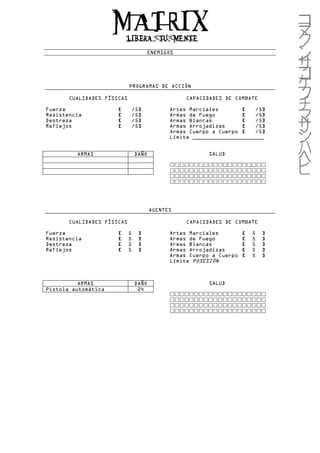 ENEMIGOS




                            PROGRAMAS DE ACCIÓN

       CUALIDADES FÍSICAS                         CAPACIDADES DE COMBATE

Fuerza                [         /5]          Artes Marciales       [   /5]
Resistencia           [         /5]          Armas de Fuego        [   /5]
Destreza              [         /5]          Armas Blancas         [   /5]
Reflejos              [         /5]          Armas Arrojadizas     [   /5]
                                             Armas Cuerpo a Cuerpo [   /5]
                                             Límite ______________________


         ARMAS                  DAÑO                     SALUD




                                       AGENTES

       CUALIDADES FÍSICAS                         CAPACIDADES DE COMBATE

Fuerza                [     5     ]          Artes Marciales         [   5   ]
Resistencia           [     5     ]          Armas de Fuego          [   5   ]
Destreza              [     5     ]          Armas Blancas           [   5   ]
Reflejos              [     5     ]          Armas Arrojadizas       [   5   ]
                                             Armas Cuerpo a Cuerpo   [   5   ]
                                             Límite POSESIÓN



          ARMAS                 DAÑO                     SALUD
Pistola automática               24
 