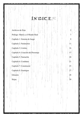 ÍNDICE

Archivos de Zion                      2

Prólogo: Matrix y el Mundo Real       7

Capítulo 1: Sistema de Juego          9

Capítulo 2: Parámetros               11

Capítulo 3: Límites                  16

Capítulo 4: Creación del Personaje   17

Capítulo 5: Narración                20

Capítulo 6: Combates                 21

Capítulo 7: Constructor              23

Capítulo 8: Enemigos                 27

Glosario                             28

Hojas                                30
 