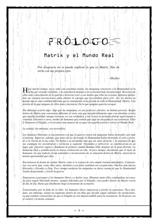 PRÓLOGO
                    Matrix y el Mundo Real

              Por desgracia no se puede explicar lo que es Matrix. Has de
              verla con tus propios ojos.

                                                                                – Morfeo



H    ace mucho tiempo, no se sabe con exactitud cuánto, las máquinas vencieron a la Humanidad en la
     lucha por el poder absoluto, y la sometieron después a la esclavitud más incondicional. Borraron de
ellos todo conocimiento de la guerra e hicieron creer a sus mentes que ellos no existían, mientras utiliza-
ban sus cuerpos inconscientes para obtener la energía que necesitaban para vivir. Así, les dieron un
mundo nuevo, una realidad diferente que se transformó en la prisión de toda la Humanidad. Matrix. Una
prisión de la que ninguno de ellos tenía conciencia. De la que ninguno querría escapar.

Sin embargo ocurrió algo. Algo que las máquinas, en sus perfectos cálculos, no habían previsto. Surgió
dentro de Matrix una conciencia diferente al resto, una que inexplicablemente supo con absoluta certeza
que aquella realidad, aunque correcta, no era verdadera, y tal certeza le permitía alterar aquel mundo a
voluntad. Encontró a otros, mentes de humanos que sentían que algo no encajaba en esa existencia. Ellos
le llamaron el Elegido, y él encontró una manera de escapar de aquella prisión y volver al Mundo Real.

La verdad, sin embargo, era terrorífica.

Los humanos liberados se encontraron con que la guerra contra las máquinas había destruido casi todo
el planeta. Supieron, además, que antes de ser derrotada la Humanidad había destruido el cielo y priva-
do a la Tierra de la luz solar. No había a su alrededor más que un vasto desierto, y la amenaza de que
sus enemigos los encontraran y volvieran a capturar. Decididos a sobrevivir, se establecieron en un
lugar que creyeron seguro y fundaron la primera ciudad humana libre después de la gran derrota. La
llamaron Zion y establecieron su nueva civilización en ella. Al poco tiempo, decidieron que el resto de
humanos, los que todavía vivían sometidos e inconscientes de su situación dentro de Matrix, merecían la
misma oportunidad que ellos.

Encontraron la forma de asaltar Matrix como si se tratara de otro simple sistema informático. Contacta-
ron con otros que, como ellos antes, miraban a esa falsa realidad con escepticismo. Muchos más fueron
liberados y llevados a Zion. Poco tiempo tardaron las máquinas en darse cuenta de que la Humanidad
estaba despertando, y volvió la guerra.

Empezaron a perseguir a los humanos libres y a darles caza. Mientras tanto ellos continuaban su cruza-
da para seguir liberando mentes, siempre liderados por el Elegido, cuyo poder dentro de Matrix crecía
de día en día. Hasta que finalmente llegó el momento de su muerte.

Consternados por la falta de su líder, los humanos libres empezaron a perder la esperanza. Poco des-
pués, sin embargo, surgió un segmento dentro de sus filas que decidió seguir adelante sin vacilaciones,
ya que estaban convencidos de que el Elegido no era imprescindible para la resistencia. Se hicieron con
el control y la lucha continuó.



                                                — 7 —
 