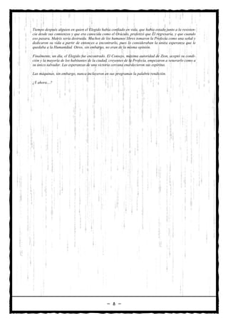 Tiempo después alguien en quien el Elegido había confiado en vida, que había estado junto a la resisten-
cia desde sus comienzos y que era conocida como el Oráculo, profetizó que Él regresaría, y que cuando
eso pasara, Matrix sería destruida. Muchos de los humanos libres tomaron la Profecía como una señal y
dedicaron su vida a partir de entonces a encontrarlo, pues lo consideraban la única esperanza que le
quedaba a la Humanidad. Otros, sin embargo, no eran de la misma opinión.

Finalmente, un día, el Elegido fue encontrado. El Consejo, máxima autoridad de Zion, aceptó su condi-
ción y la mayoría de los habitantes de la ciudad, creyentes de la Profecía, empezaron a venerarlo como a
su único salvador. Las esperanzas de una victoria cercana enardecieron sus espíritus.

Las máquinas, sin embargo, nunca incluyeron en sus programas la palabra rendición.

¿Y ahora…?




                                               — 8 —
 