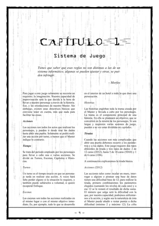 CAPÍTULO                                                          1
                              Sistema de Juego

              Tienes que saber que esas reglas no son distintas a las de un
              sistema informático, algunas se pueden ajustar y otras, se pue-
              den infringir.

                                                                             – Morfeo


Para jugar a este juego solamente se necesita un      en el interior de un hotel o todo lo que dure una
requisito: la imaginación. Nuestra capacidad de       persecución.
improvisación será la que decida a la hora de
llevar a nuestro personaje a través de la historia.   Historias
Eso, y las orientaciones de nuestro Master. Sin
embargo, existen unas directrices básicas que         Las historias engloban toda la trama creada por
conviene tener en cuenta, más que nada para           el Master y llevada a cabo por los personajes.
facilitar las cosas.                                  La trama es el componente principal de una
                                                      historia. En ella se planteará un objetivo, que se
Acciones                                              convertirá en la misión de los personajes. Si son
                                                      largas y requieren varias sesiones de juego,
Las acciones son todos los actos que realizan los     pueden a su vez estar divididas en capítulos.
personajes, y pueden ir desde tirar los dados
hasta abrir una puerta. Solamente se podrá reali-     Tiradas
zar una acción por turno, a menos que el Master
indique lo contrario.                                 Cuando las acciones son más complicadas que
                                                      abrir una puerta debemos recurrir a los paráme-
Tiempo                                                tros y a los dados. Este juego requiere dos tipos
                                                      diferentes de tirada y tres tipos de dados: 2 de
Se trata del periodo empleado por los personajes      12 caras (2D12), hasta 5 de 10 caras (5D10) y 1
para llevar a cabo una o varias acciones. Se          de 6 caras (1D6).
divide en Turnos, Escenas, Capítulos e Histo-
rias.                                                 A continuación explicaremos la tirada básica.

Turnos                                                Acciones (2D12)

Un turno es el tiempo exacto en que un persona-       Las acciones tales como escalar un muro, inter-
je tarda en realizar una acción. A veces hará         rogar a alguien o piratear una base de datos
falta perder alguno si la situación lo requiere, y    tienen una dificultad base de 12; para realizar la
también puede saltárselos a voluntad, si quiere       tirada, primero combinaremos los parámetros
recuperar Enfoque.                                    elegidos (sumando los niveles de cada uno) y a
                                                      ese 12 se le restará el resultado de dicha suma.
Escenas                                               El número que salga será la dificultad con la
                                                      que, por nuestra capacidad, podremos enfrentar-
Las escenas son todas las acciones realizadas en      nos a la acción, y según sea la naturaleza de ésta
el mismo lugar o con el mismo objetivo inme-          el Master puede añadir o restar puntos a dicha
diato. Es, por ejemplo, todo lo que se desarrolle     dificultad (mínimo 2 y máximo 12). La cifra


                                                  — 9 —
 