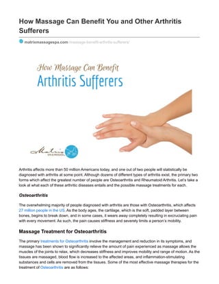 How Massage Can Benefit You and Other Arthritis
Sufferers
matrixmassagespa.com /massage-benefit-arthritis-sufferers/
Arthritis affects more than 50 million Americans today, and one out of two people will statistically be
diagnosed with arthritis at some point. Although dozens of different types of arthritis exist, the primary two
forms which affect the greatest number of people are Osteoarthritis and Rheumatoid Arthritis. Let’s take a
look at what each of these arthritic diseases entails and the possible massage treatments for each.
Osteoarthritis
The overwhelming majority of people diagnosed with arthritis are those with Osteoarthritis, which affects
27 million people in the US. As the body ages, the cartilage, which is the soft, padded layer between
bones, begins to break down, and in some cases, it wears away completely resulting in excruciating pain
with every movement. As such, the pain causes stiffness and severely limits a person’s mobility.
Massage Treatment for Osteoarthritis
The primary treatments for Osteoarthritis involve the management and reduction in its symptoms, and
massage has been shown to significantly relieve the amount of pain experienced as massage allows the
muscles of the joints to relax, which decreases stiffness and improves mobility and range of motion. As the
tissues are massaged, blood flow is increased to the affected areas, and inflammation-stimulating
substances and cells are removed from the tissues. Some of the most effective massage therapies for the
treatment of Osteoarthritis are as follows:
 