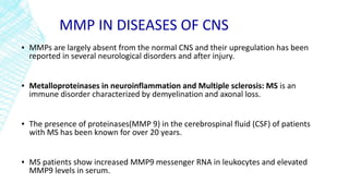 MMP IN DISEASES OF CNS
▪ MMPs are largely absent from the normal CNS and their upregulation has been
reported in several neurological disorders and after injury.
▪ Metalloproteinases in neuroinflammation and Multiple sclerosis: MS is an
immune disorder characterized by demyelination and axonal loss.
▪ The presence of proteinases(MMP 9) in the cerebrospinal fluid (CSF) of patients
with MS has been known for over 20 years.
▪ MS patients show increased MMP9 messenger RNA in leukocytes and elevated
MMP9 levels in serum.
 