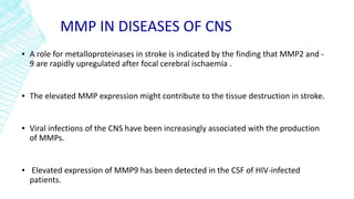 MMP IN DISEASES OF CNS
▪ A role for metalloproteinases in stroke is indicated by the finding that MMP2 and -
9 are rapidly upregulated after focal cerebral ischaemia .
▪ The elevated MMP expression might contribute to the tissue destruction in stroke.
▪ Viral infections of the CNS have been increasingly associated with the production
of MMPs.
▪ Elevated expression of MMP9 has been detected in the CSF of HIV-infected
patients.
 