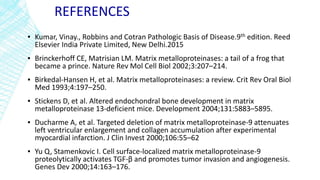 REFERENCES
▪ Kumar, Vinay., Robbins and Cotran Pathologic Basis of Disease.9th edition. Reed
Elsevier India Private Limited, New Delhi.2015
▪ Brinckerhoff CE, Matrisian LM. Matrix metalloproteinases: a tail of a frog that
became a prince. Nature Rev Mol Cell Biol 2002;3:207–214.
▪ Birkedal-Hansen H, et al. Matrix metalloproteinases: a review. Crit Rev Oral Biol
Med 1993;4:197–250.
▪ Stickens D, et al. Altered endochondral bone development in matrix
metalloproteinase 13-deficient mice. Development 2004;131:5883–5895.
▪ Ducharme A, et al. Targeted deletion of matrix metalloproteinase-9 attenuates
left ventricular enlargement and collagen accumulation after experimental
myocardial infarction. J Clin Invest 2000;106:55–62
▪ Yu Q, Stamenkovic I. Cell surface-localized matrix metalloproteinase-9
proteolytically activates TGF-β and promotes tumor invasion and angiogenesis.
Genes Dev 2000;14:163–176.
 