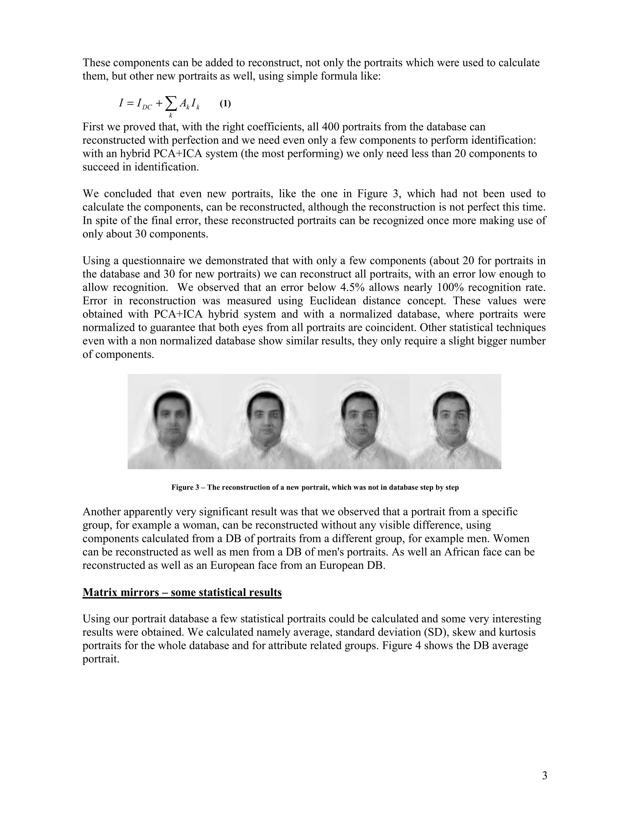 These components can be added to reconstruct, not only the portraits which were used to calculate
them, but other new portraits as well, using simple formula like:

        I = I DC + ∑ Ak I k       (1)
                   k
First we proved that, with the right coefficients, all 400 portraits from the database can
reconstructed with perfection and we need even only a few components to perform identification:
with an hybrid PCA+ICA system (the most performing) we only need less than 20 components to
succeed in identification.

We concluded that even new portraits, like the one in Figure 3, which had not been used to
calculate the components, can be reconstructed, although the reconstruction is not perfect this time.
In spite of the final error, these reconstructed portraits can be recognized once more making use of
only about 30 components.

Using a questionnaire we demonstrated that with only a few components (about 20 for portraits in
the database and 30 for new portraits) we can reconstruct all portraits, with an error low enough to
allow recognition. We observed that an error below 4.5% allows nearly 100% recognition rate.
Error in reconstruction was measured using Euclidean distance concept. These values were
obtained with PCA+ICA hybrid system and with a normalized database, where portraits were
normalized to guarantee that both eyes from all portraits are coincident. Other statistical techniques
even with a non normalized database show similar results, they only require a slight bigger number
of components.




                    Figure 3 – The reconstruction of a new portrait, which was not in database step by step


Another apparently very significant result was that we observed that a portrait from a specific
group, for example a woman, can be reconstructed without any visible difference, using
components calculated from a DB of portraits from a different group, for example men. Women
can be reconstructed as well as men from a DB of men's portraits. As well an African face can be
reconstructed as well as an European face from an European DB.

Matrix mirrors – some statistical results

Using our portrait database a few statistical portraits could be calculated and some very interesting
results were obtained. We calculated namely average, standard deviation (SD), skew and kurtosis
portraits for the whole database and for attribute related groups. Figure 4 shows the DB average
portrait.




                                                                                                              3
 