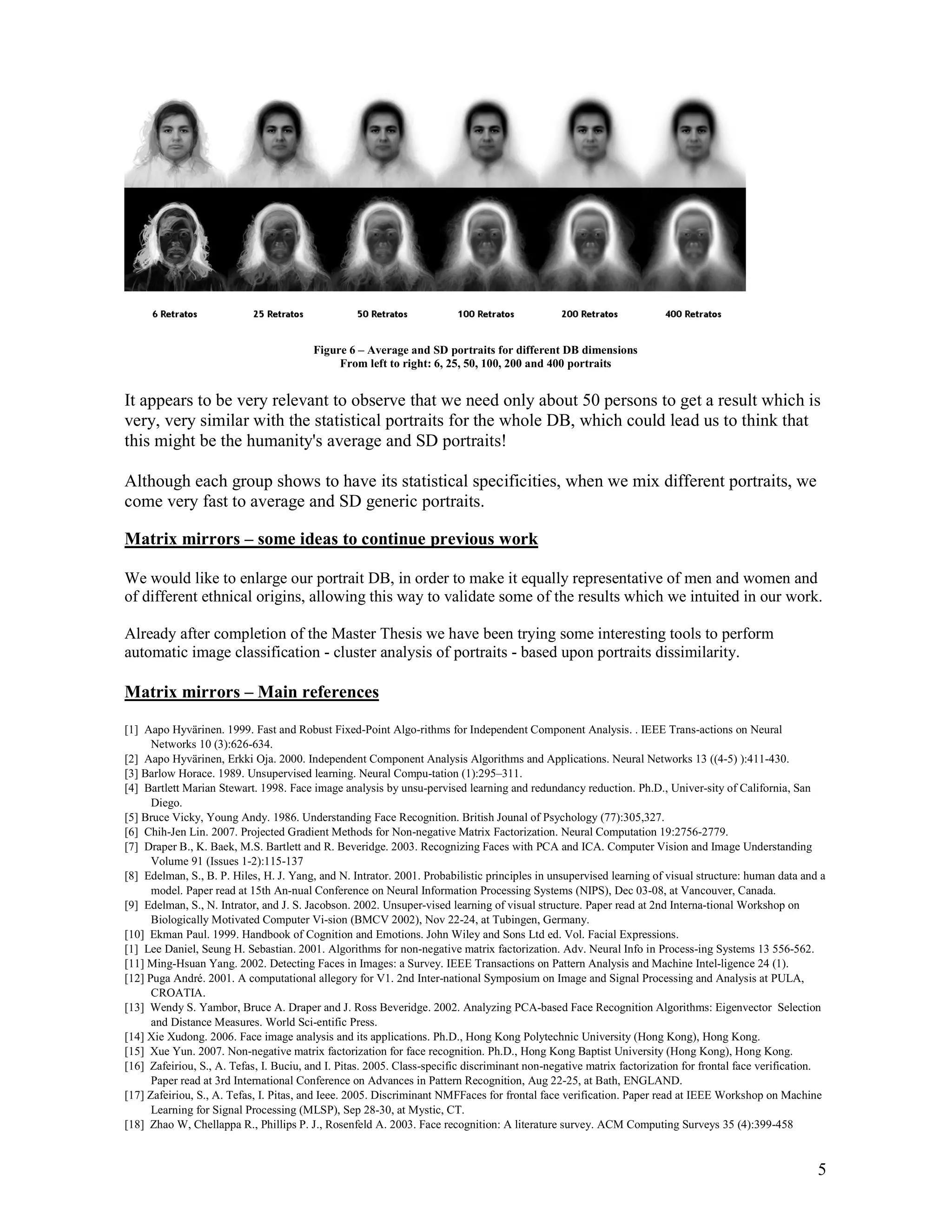 Figure 6 – Average and SD portraits for different DB dimensions
                                             From left to right: 6, 25, 50, 100, 200 and 400 portraits


It appears to be very relevant to observe that we need only about 50 persons to get a result which is
very, very similar with the statistical portraits for the whole DB, which could lead us to think that
this might be the humanity's average and SD portraits!

Although each group shows to have its statistical specificities, when we mix different portraits, we
come very fast to average and SD generic portraits.

Matrix mirrors – some ideas to continue previous work

We would like to enlarge our portrait DB, in order to make it equally representative of men and women and
of different ethnical origins, allowing this way to validate some of the results which we intuited in our work.

Already after completion of the Master Thesis we have been trying some interesting tools to perform
automatic image classification - cluster analysis of portraits - based upon portraits dissimilarity.

Matrix mirrors – Main references

[1] Aapo Hyvärinen. 1999. Fast and Robust Fixed-Point Algo-rithms for Independent Component Analysis. . IEEE Trans-actions on Neural
      Networks 10 (3):626-634.
[2] Aapo Hyvärinen, Erkki Oja. 2000. Independent Component Analysis Algorithms and Applications. Neural Networks 13 ((4-5) ):411-430.
[3] Barlow Horace. 1989. Unsupervised learning. Neural Compu-tation (1):295–311.
[4] Bartlett Marian Stewart. 1998. Face image analysis by unsu-pervised learning and redundancy reduction. Ph.D., Univer-sity of California, San
      Diego.
[5] Bruce Vicky, Young Andy. 1986. Understanding Face Recognition. British Jounal of Psychology (77):305,327.
[6] Chih-Jen Lin. 2007. Projected Gradient Methods for Non-negative Matrix Factorization. Neural Computation 19:2756-2779.
[7] Draper B., K. Baek, M.S. Bartlett and R. Beveridge. 2003. Recognizing Faces with PCA and ICA. Computer Vision and Image Understanding
      Volume 91 (Issues 1-2):115-137
[8] Edelman, S., B. P. Hiles, H. J. Yang, and N. Intrator. 2001. Probabilistic principles in unsupervised learning of visual structure: human data and a
      model. Paper read at 15th An-nual Conference on Neural Information Processing Systems (NIPS), Dec 03-08, at Vancouver, Canada.
[9] Edelman, S., N. Intrator, and J. S. Jacobson. 2002. Unsuper-vised learning of visual structure. Paper read at 2nd Interna-tional Workshop on
      Biologically Motivated Computer Vi-sion (BMCV 2002), Nov 22-24, at Tubingen, Germany.
[10] Ekman Paul. 1999. Handbook of Cognition and Emotions. John Wiley and Sons Ltd ed. Vol. Facial Expressions.
[1] Lee Daniel, Seung H. Sebastian. 2001. Algorithms for non-negative matrix factorization. Adv. Neural Info in Process-ing Systems 13 556-562.
[11] Ming-Hsuan Yang. 2002. Detecting Faces in Images: a Survey. IEEE Transactions on Pattern Analysis and Machine Intel-ligence 24 (1).
[12] Puga André. 2001. A computational allegory for V1. 2nd Inter-national Symposium on Image and Signal Processing and Analysis at PULA,
      CROATIA.
[13] Wendy S. Yambor, Bruce A. Draper and J. Ross Beveridge. 2002. Analyzing PCA-based Face Recognition Algorithms: Eigenvector Selection
      and Distance Measures. World Sci-entific Press.
[14] Xie Xudong. 2006. Face image analysis and its applications. Ph.D., Hong Kong Polytechnic University (Hong Kong), Hong Kong.
[15] Xue Yun. 2007. Non-negative matrix factorization for face recognition. Ph.D., Hong Kong Baptist University (Hong Kong), Hong Kong.
[16] Zafeiriou, S., A. Tefas, I. Buciu, and I. Pitas. 2005. Class-specific discriminant non-negative matrix factorization for frontal face verification.
      Paper read at 3rd International Conference on Advances in Pattern Recognition, Aug 22-25, at Bath, ENGLAND.
[17] Zafeiriou, S., A. Tefas, I. Pitas, and Ieee. 2005. Discriminant NMFFaces for frontal face verification. Paper read at IEEE Workshop on Machine
      Learning for Signal Processing (MLSP), Sep 28-30, at Mystic, CT.
[18] Zhao W, Chellappa R., Phillips P. J., Rosenfeld A. 2003. Face recognition: A literature survey. ACM Computing Surveys 35 (4):399-458


                                                                                                                                                      5
 