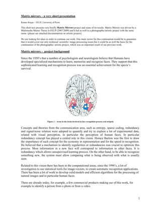 Matrix mirrors – a very short presentation

Renato Roque – FEUP, University of Porto

This short text presents very briefly Matrix Mirrors project and some of its results. Matrix Mirrors was driven by a
Multimedia Master Thesis in FEUP (2007/2009) and it led as well to a photographic/artistic project with the same
name. (please see attached documentation on artistic project).

We are looking for ideas in order to continue our work. One main vector for this continuation would be to guarantee
that it would cover not only technical/ scientific/ image processing issues but it could be as well the basis for the
continuation of the photographic/ artistic project, which was an important result of our previous work.

Matrix mirrors – project background

Since the 1950’s that a number of psychologists and neurologists believe that Humans have
developed specialized mechanisms to learn, memorize and recognize faces. They support that this
sophisticated learning and recognition process was an essential achievement for the specie’s
survival.




                           Figure 1 – Areas in the brain involved in face recognition process (red striped)


Concepts and theories from the communication area, such as entropy, sparse coding, redundancy
and signal/noise relation were adopted to quantify and try to explain a lot of experimental data,
related with visual perception, in particular the perception of human faces. In particular
redundancy concept has played a central role in this vision. Horace Barlow was the first to draw
the importance of such concept for the economy in representation and for the speed in recognition.
He believed that a mechanism to identify regularities or redundancies was crucial to optimize this
process. Most information in a new face will correspond to information in other faces. It is
redundancy which allows unsupervised learning process. On the other hand, to be able to recognize
something new, the system must allow comparing what is being observed with what is usually
seen.

Related to this vision there has been in the computational areas, since the 1990’s, a lot of
investigation to use statistical tools for image-vectors, to create automatic recognition applications.
There has been a lot of work to develop valid models and efficient algorithms for the processing of
natural images and in particular human faces.

There are already today, for example, a few commercial products making use of this work, for
example to identify a person from a photo or from a video.



                                                                                                                        1
 