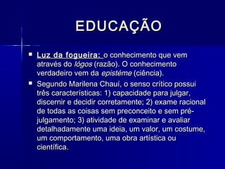 EDUCAÇÃO
   Luz da fogueira: o conhecimento que vem
    através do lógos (razão). O conhecimento
    verdadeiro vem da epistéme (ciência).
   Segundo Marilena Chauí, o senso crítico possui
    três características: 1) capacidade para julgar,
    discernir e decidir corretamente; 2) exame racional
    de todas as coisas sem preconceito e sem pré-
    julgamento; 3) atividade de examinar e avaliar
    detalhadamente uma ideia, um valor, um costume,
    um comportamento, uma obra artística ou
    científica.
 