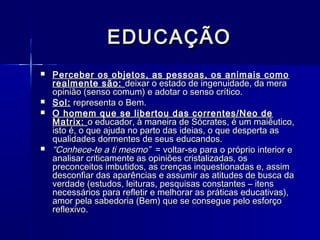 EDUCAÇÃO
   Perceber os objetos, as pessoas, os animais como
    realmente são: deixar o estado de ingenuidade, da mera
    opinião (senso comum) e adotar o senso crítico.
   Sol: representa o Bem.
   O homem que se libertou das correntes/Neo de
    Matrix: o educador, à maneira de Sócrates, é um maiêutico,
    isto é, o que ajuda no parto das ideias, o que desperta as
    qualidades dormentes de seus educandos.
   “Conhece-te a ti mesmo” = voltar-se para o próprio interior e
    analisar criticamente as opiniões cristalizadas, os
    preconceitos imbutidos, as crenças inquestionadas e, assim
    desconfiar das aparências e assumir as atitudes de busca da
    verdade (estudos, leituras, pesquisas constantes – itens
    necessários para refletir e melhorar as práticas educativas),
    amor pela sabedoria (Bem) que se consegue pelo esforço
    reflexivo.
 