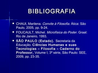 BIBLIOGRAFIA
   CHAUI, Marilena. Convite à Filosofia. Ática: São
    Paulo, 2005, pp. 9-24.
   FOUCAULT, Michel. Microfísica do Poder. Graal:
    Rio de Janeiro, 1993.
   SÃO PAULO (Estado). Secretaria da
    Educação. Ciências Humanas e suas
    Tecnologias – Filosofia – Caderno do
    Professor, Volume I, 3ª série, São Paulo: SEE,
    2009, pp. 23-35.
 