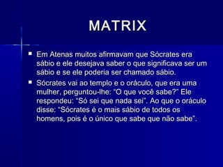 MATRIX
   Em Atenas muitos afirmavam que Sócrates era
    sábio e ele desejava saber o que significava ser um
    sábio e se ele poderia ser chamado sábio.
   Sócrates vai ao templo e o oráculo, que era uma
    mulher, perguntou-lhe: “O que você sabe?” Ele
    respondeu: “Só sei que nada sei”. Ao que o oráculo
    disse: “Sócrates é o mais sábio de todos os
    homens, pois é o único que sabe que não sabe”.
 