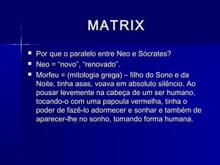 MATRIX
   Por que o paralelo entre Neo e Sócrates?
   Neo = “novo”, “renovado”.
   Morfeu = (mitologia grega) – filho do Sono e da
    Noite, tinha asas, voava em absoluto silêncio. Ao
    pousar levemente na cabeça de um ser humano,
    tocando-o com uma papoula vermelha, tinha o
    poder de fazê-lo adormecer e sonhar e também de
    aparecer-lhe no sonho, tomando forma humana.
 
