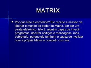MATRIX
   Por que Neo é escolhido? Ele recebe a missão de
    libertar o mundo do poder de Matrix, por ser um
    pirata eletrônico, isto é, alguém capaz de invadir
    programas, decifrar códigos e mensagens, mas,
    sobretudo, porque ele também é capaz de rivalizar
    com a própria Matrix e competir com ela.
 